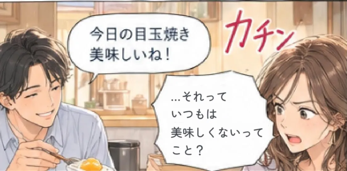 夫「今日の目玉焼き美味しいね!」 カチン 「…それって、いつもは美味しくないってこと?」
