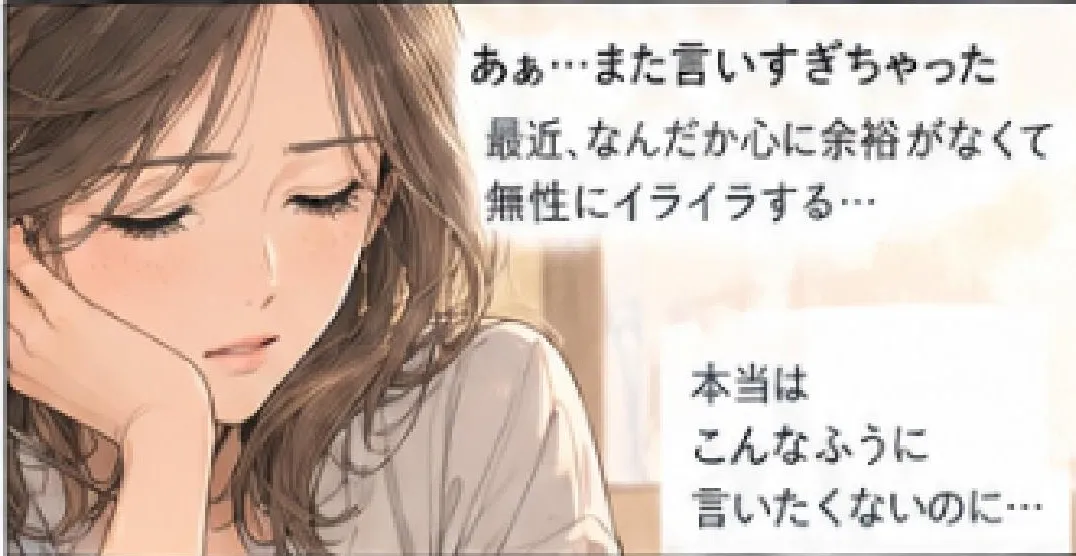 あぁ…また言いすぎちゃった。最近、なんだか心に余裕がなくて無性にイライラする… 本当はこんなふうに言いたくないのに…